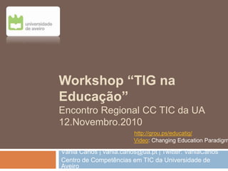 Workshop “TIG na
Educação”
Encontro Regional CC TIC da UA
12.Novembro.2010
Vânia Carlos | vania.carlos@ua.pt | Twitter: VaniaCarlos
Centro de Competências em TIC da Universidade de
Aveiro
Video: Changing Education Paradigm
http://grou.ps/educatig/
 