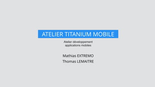 Atelier développement
applications mobiles
ATELIER TITANIUM MOBILE
Mathias EXTREMO
Thomas LEMAITRE
 