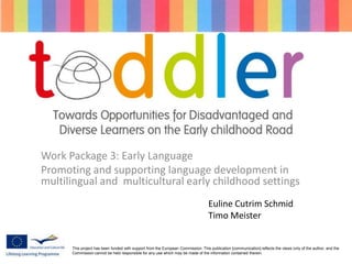 Work Package 3: Early Language
Promoting and supporting language development in
multilingual and multicultural early childhood settings
This project has been funded with support from the European Commission. This publication [communication] reflects the views only of the author, and the
Commission cannot be held responsible for any use which may be made of the information contained therein.
Euline Cutrim Schmid
Timo Meister
 