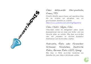 Video   Netzwerke:             Edu-youtube,
                    Vimeo, TED




             	
  
            S
                    Visuelle Inhalte anzuschauen und anzuhören kann




        NI
                    für die Schüler viel attraktiver sein als
                    geschriebenen Inhalten zu arbeiten.




       ND
                    https://www.youtube.com/watch?v=qFlp6phsYrQ

       TÄ           Video Chats: Skype, Viber.
                    Videochats bieten die Gelegenheit andere Leute
   RS
                    kennenzulernen und ein Land, eine Kultur und eine
  VE


                    Sprache näher zu erleben. Man kann verschicken
   R



                    oder mit jemandem im Ausland kostenlos
HÖ




                    telefonieren und Nachrichten chatten.


                    Podcasts, Radio oder Fernsehen:
                    Schoener          Fernsehen,           Deutsche
                    Radio, German Radio LIVE, Speeq
                    Man   kann   in   Ruhe   zwischen     hunderten   von
                    Inhalten für jede Unterrichtsstunde wählen.
 