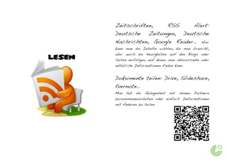 Zeitschriften, RSS     Alert:
        Deutsche Zeitungen, Deutsche
        Nachrichten, Google Reader…                       Hier
        kann man die Inhalte wählen, die man braucht,
        aber auch die Neuigkeiten auf den Blogs oder
LESEN   Seiten verfolgen, auf denen man interessante oder
        nützliche Informationen finden kann.


        Dokumente teilen: Drive, Slideshare,
        Evernote…
        Man   hat   die   Gelegenheit   mit   seinen   Partnern
        zusammenzuarbeiten oder einfach Informationen
        mit Anderen zu teilen.
 