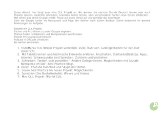 Guten Abend, hier fängt euer mini CLIL Projekt an. Wir werden die nächste Stunde Deutsch lernen aber auch
Theater spielen, Gedichte schreiben, Gramatik lieben lernen, über verschiedene Fächer neue Ecken entdecken...
Mal sehen was deine Gruppe erlebt. Passe auf jedes Detail auf und genieβe das Abenteuer.
Geht die Treppe runter ins Restaurant und fragt den Kellner nach eurem Bonbon. Damit bekommt ihr weitere
Anleitungen zur Aufgabe.

Erstelle ein CLIL Projekt:
Fächer und Aktivitäten zu jeder Gruppe abgeben.
Thema finden. Indikatoren und Kompetenzen beschreiben.
Projekt mit soundcloud erklären.
Podcast in QRCode umsetzen.
Bei twitter verbreiten.

  1. TodoMedia CLIL Mobile Projekt vorstellen. Ziele, Rubriken, Gelengenheiten für den DaF
     Unterricht.
  2. Mit Tablets lernen und technische Elemente erklären. Anschalten, Startseite/Desktop, Apps,
     Internet. Schwerpunkte sind Sprechen, Zuhören und Verstehen
  3. Schreiben: Twitter, sich vorstellen “ Andere Gelegenheiten. Möglichkeiten mit Soziale
     Netzwerke im DaF. Best Practice Blogs
  4. Hören. Youtube Handball und Skype mit Stefan.
  5. Lesen Best Practice Im Freien Projekt. Möglichkeiten.
  6. Sprechen (Die Bushaltestelle), Waves und Videos.
  7. Mini CLIL Projekt: Würfel CLIL
 