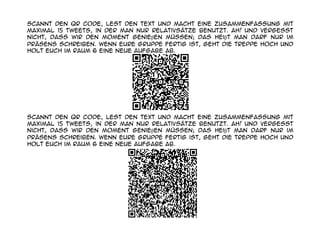 Scannt den QR Code, lest den Text und macht eine Zusammenfassung mit
maximal 15 tweets, in der man nur Relativsätze benutzt. Ah! Und vergesst
nicht, dass wir den Moment genieβen müssen; das heiβt man darf nur im
Präsens schreiben. Wenn eure Gruppe fertig ist, geht die Treppe hoch und
holt euch im Raum 6 eine neue Aufgabe ab.




Scannt den QR Code, lest den Text und macht eine Zusammenfassung mit
maximal 15 tweets, in der man nur Relativsätze benutzt. Ah! Und vergesst
nicht, dass wir den Moment genieβen müssen; das heiβt man darf nur im
Präsens schreiben. Wenn eure Gruppe fertig ist, geht die Treppe hoch und
holt euch im Raum 6 eine neue Aufgabe ab.
 