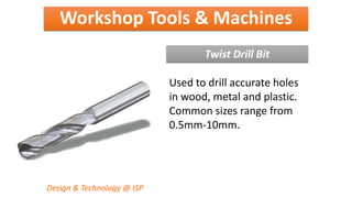 Workshop Tools & Machines
Design & Technology @ ISP
Twist Drill Bit
Used to drill accurate holes
in wood, metal and plastic.
Common sizes range from
0.5mm-10mm.
 