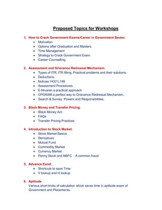 Proposed Topics for Workshops
1. How to Crack Government Exams/Career in Government Sector.
 Motivation
 Options after Graduation and Masters.
 Time Management
 Strategy to Crack Government Exam.
 Career Counselling
2. Assessment and Grievance Redressal Mechanism.
 Types of ITR, ITR filling, Practical problems and their solutions.
 Deductions.
 Notices 143(1),148
 Assessment Procedures.
 E-Nivaran a practical approach
 CPGRAM a perfect way to Grievance Redressal Mechanism.
 Search & Survey: Powers and Responsibilities.
3. Black Money and Transfer Pricing.
 Black Money Act.
 FAQs
 Transfer Pricing Practices
4. Introduction to Stock Market.
 Stock Market Basics
 Derivatives
 Mutual Fund
 Commodity Market
 Currency Market
 Penny Stock and NBFC : A common fraud
5. Advance Excel.
 Shortcuts to save Time
 V lookup and H lookup
6. Aptitude
Various short tricks of calculation which saves time in aptitude exam of
Government and Placements.
 