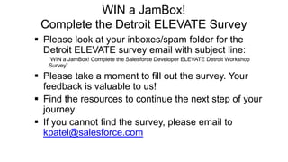 WIN a JamBox!
Complete the Detroit ELEVATE Survey
 Please look at your inboxes/spam folder for the
Detroit ELEVATE survey email with subject line:
“WIN a JamBox! Complete the Salesforce Developer ELEVATE Detroit Workshop
Survey”
 Please take a moment to fill out the survey. Your
feedback is valuable to us!
 Find the resources to continue the next step of your
journey
 If you cannot find the survey, please email to
kpatel@salesforce.com
 
