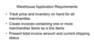 Warehouse Application Requirements
• Track price and inventory on hand for all
merchandise
• Create invoices containing one or more
merchandise items as a line items
• Present total invoice amount and current shipping
status
 