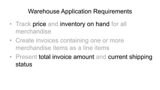 Warehouse Application Requirements
• Track price and inventory on hand for all
merchandise
• Create invoices containing one or more
merchandise items as a line items
• Present total invoice amount and current shipping
status
 