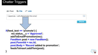 Chatter Triggers
if(feed_text == „promote‟) {
rec.status__c = „Approved‟;
addToEmailPromotion(rec);
FeedItem post = new FeedItem();
post.ParentId = rec.Id;
post.Body = „Record added to promotion‟;
feedsToInsert.addITem(post);
}
 