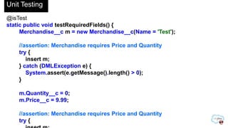 @isTest
static public void testRequiredFields() {
Merchandise__c m = new Merchandise__c(Name = 'Test');
//assertion: Merchandise requires Price and Quantity
try {
insert m;
} catch (DMLException e) {
System.assert(e.getMessage().length() > 0);
}
m.Quantity__c = 0;
m.Price__c = 9.99;
//assertion: Merchandise requires Price and Quantity
try {
Unit Testing
 