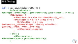 public WarehouseCSVController() {
Boolean beRandom =
ApexPages.currentPage().getParameters().get('random') != null;
if(beRandom) {
allMerchandise = new List<Merchandise__c>();
for(Integer x = 0; x < 1500; x++) {
Merchandise__c m = new
Merchandise__c(Name='Widget '+String.valueOf(x),
Quantity__c=100, Price__c=49.99);
allMerchandise.add(m);
}
} else {
allMerchandise =
WarehouseDataQuery.getAllMerchandise();
}
Unit Testing
 