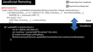 @RemoteAction
public static String updateMerchandiseItem(String productId, Integer newInventory) {
List<Merchandise__c> m = [SELECT Id, Total_Inventory__c from Merchandise__c
WHERE Id =: productId LIMIT 1];
if(m.size() > 0) {
m[0].Total_Inventory__c = newInventory;
try {
update m[0];
return 'Item Updated';
} catch (Exception e) {
return e.getMessage();
}
}
else {
return 'No item found with that ID';
}
}
}
JavaScript Remoting Access Apex from JavaScript
Asynchronous Responses


j$(".updateBtn").click(function() {
var id = j$(this).attr('data-id');
var inventory = parseInt(j$("#inventory"+id).val());
j$.mobile.showPageLoadingMsg();
MobileInventoryExtension.updateMerchandiseItem(id,inventory,handleUpdate);
});
Apex
Visualforce
 