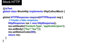 Mock HTTP
@isTest
private class CalloutClassTest {
static void testCallout() {
Test.setMock(HttpCalloutMock.class, new MockHttp());
HttpResponse res = CalloutClass.getInfoFromExternalService();
// Verify response received contains fake values
String actualValue = res.getBody();
String expectedValue = '{"foo":"bar"}';
System.assertEquals(actualValue, expectedValue);
}
}
 