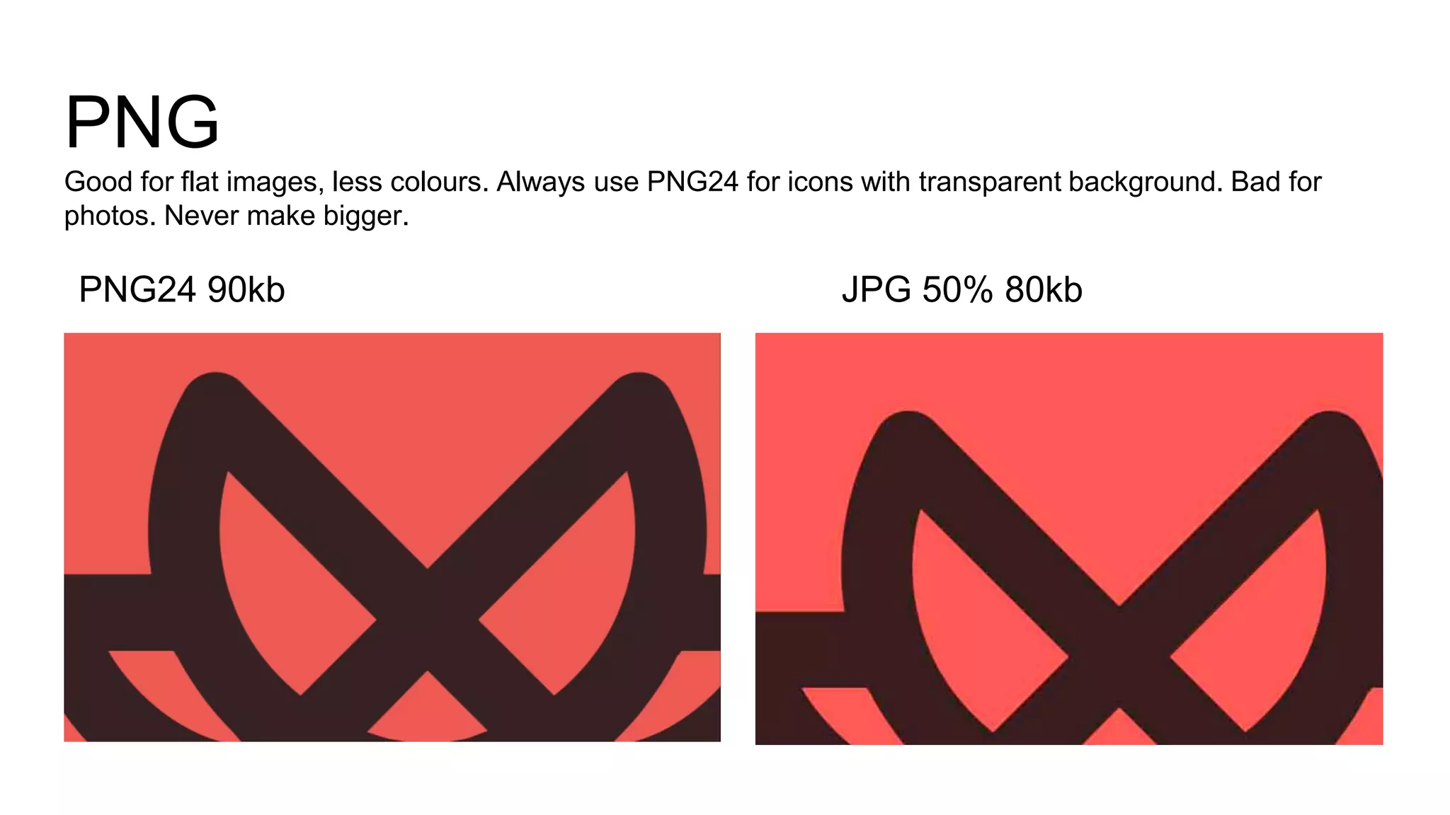 PNG
Good for flat images, less colours. Always use PNG24 for icons with transparent background. Bad for
photos. Never make bigger.
JPG 50% 80kbPNG24 90kb
 