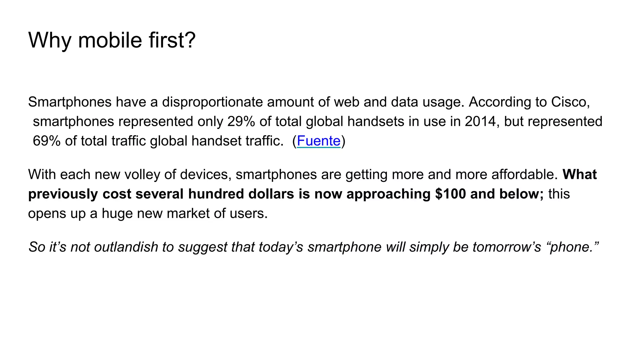 Why mobile first?
Smartphones have a disproportionate amount of web and data usage. According to Cisco,
smartphones represented only 29% of total global handsets in use in 2014, but represented
69% of total traffic global handset traffic. (Fuente)
With each new volley of devices, smartphones are getting more and more affordable. What
previously cost several hundred dollars is now approaching $100 and below; this
opens up a huge new market of users.
So it’s not outlandish to suggest that today’s smartphone will simply be tomorrow’s “phone.”
 