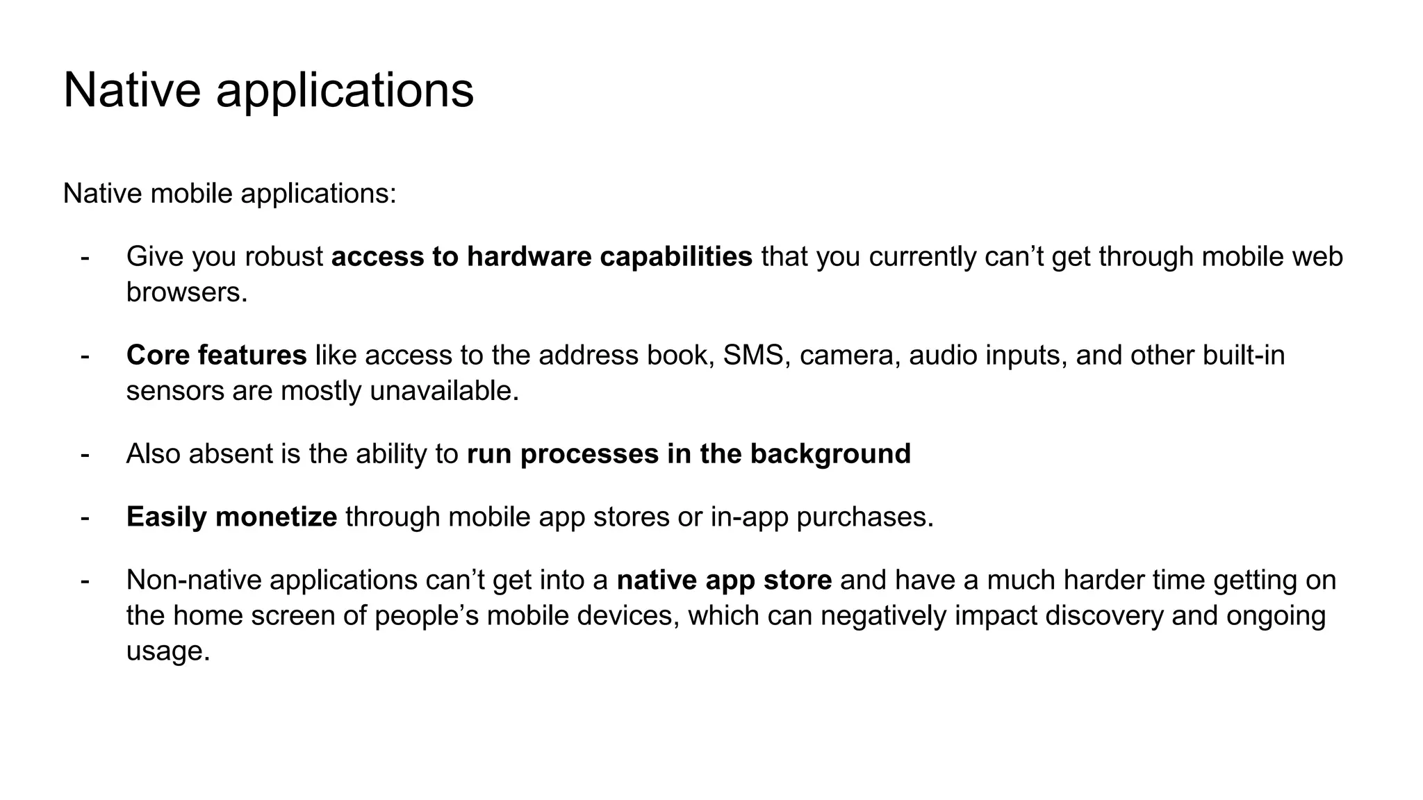 Native applications
Native mobile applications:
- Give you robust access to hardware capabilities that you currently can’t get through mobile web
browsers.
- Core features like access to the address book, SMS, camera, audio inputs, and other built-in
sensors are mostly unavailable.
- Also absent is the ability to run processes in the background
- Easily monetize through mobile app stores or in-app purchases.
- Non-native applications can’t get into a native app store and have a much harder time getting on
the home screen of people’s mobile devices, which can negatively impact discovery and ongoing
usage.
 