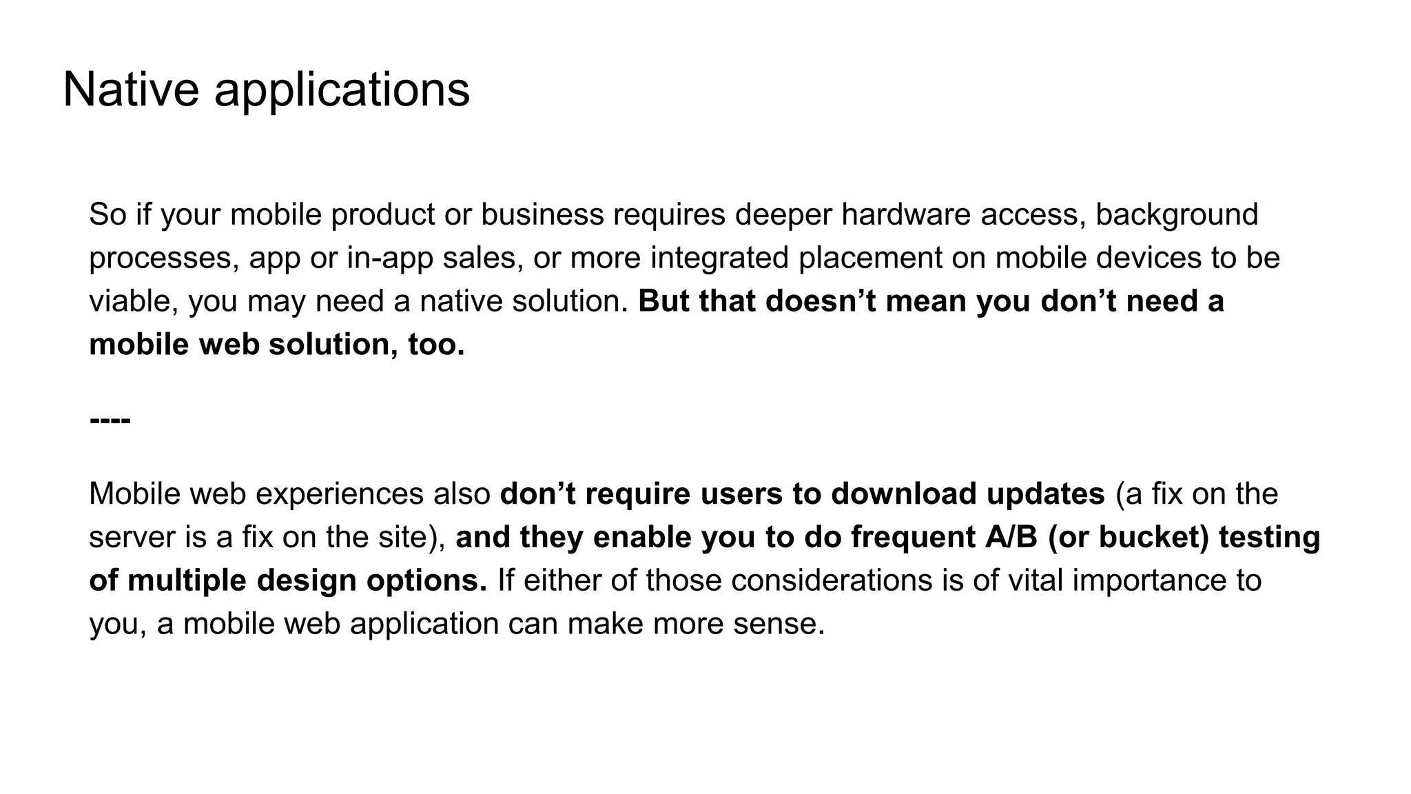 Native applications
So if your mobile product or business requires deeper hardware access, background
processes, app or in-app sales, or more integrated placement on mobile devices to be
viable, you may need a native solution. But that doesn’t mean you don’t need a
mobile web solution, too.
----
Mobile web experiences also don’t require users to download updates (a fix on the
server is a fix on the site), and they enable you to do frequent A/B (or bucket) testing
of multiple design options. If either of those considerations is of vital importance to
you, a mobile web application can make more sense.
 