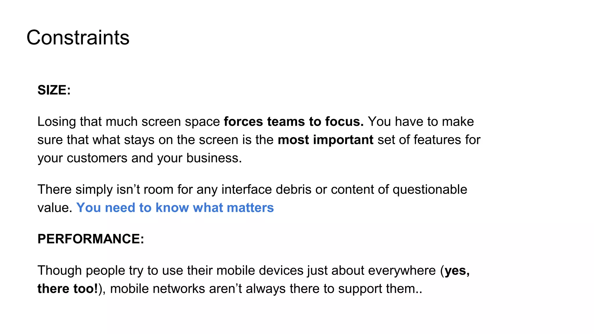 Constraints
SIZE:
Losing that much screen space forces teams to focus. You have to make
sure that what stays on the screen is the most important set of features for
your customers and your business.
There simply isn’t room for any interface debris or content of questionable
value. You need to know what matters
PERFORMANCE:
Though people try to use their mobile devices just about everywhere (yes,
there too!), mobile networks aren’t always there to support them..
 