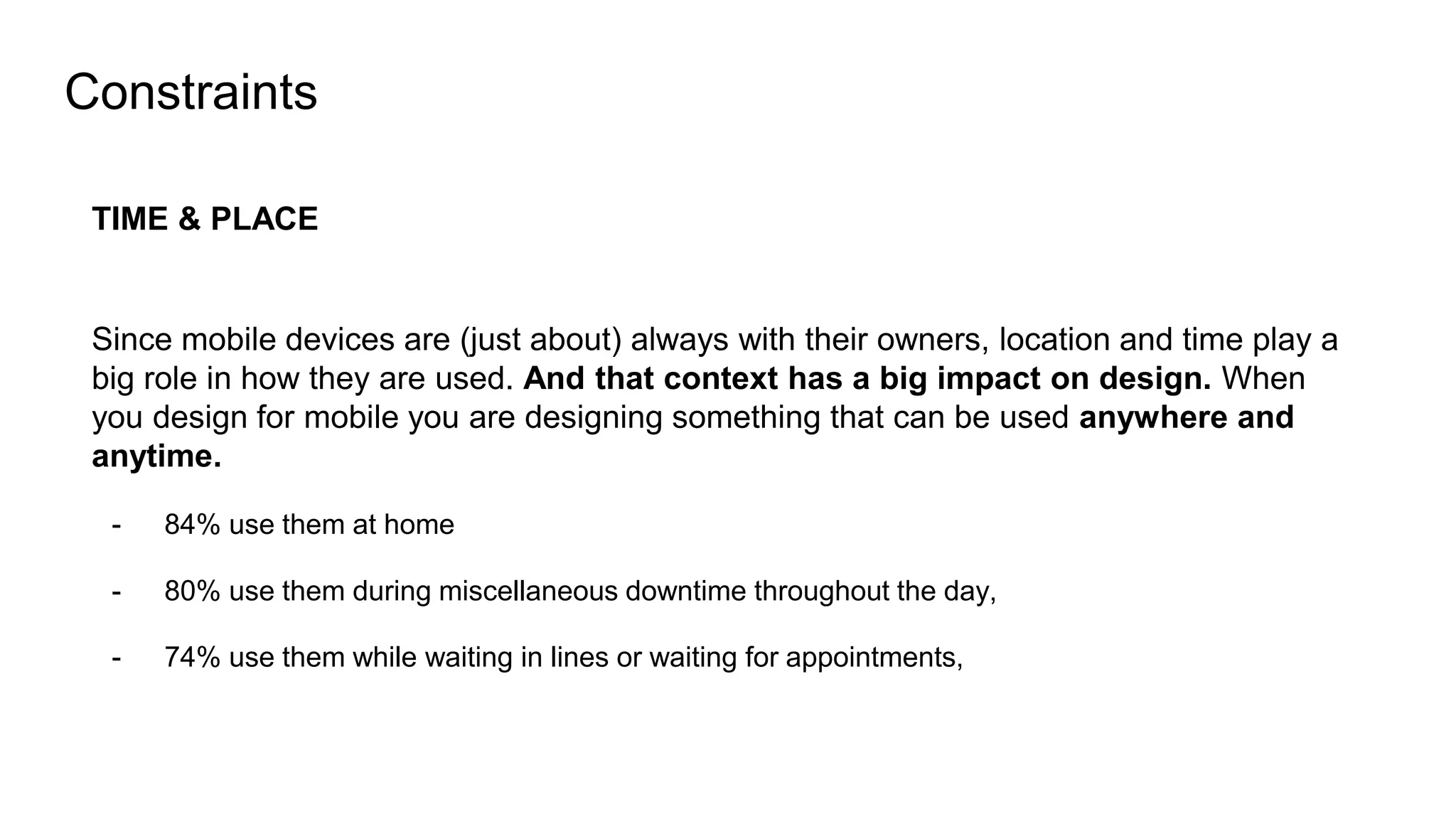 Constraints
TIME & PLACE
Since mobile devices are (just about) always with their owners, location and time play a
big role in how they are used. And that context has a big impact on design. When
you design for mobile you are designing something that can be used anywhere and
anytime.
- 84% use them at home
- 80% use them during miscellaneous downtime throughout the day,
- 74% use them while waiting in lines or waiting for appointments,
 