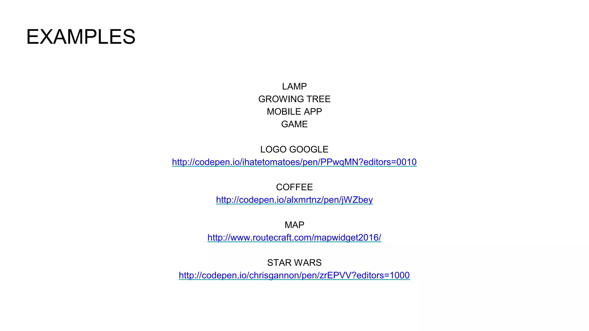 EXAMPLES
LAMP
GROWING TREE
MOBILE APP
GAME
LOGO GOOGLE
http://codepen.io/ihatetomatoes/pen/PPwqMN?editors=0010
COFFEE
http://codepen.io/alxmrtnz/pen/jWZbey
MAP
http://www.routecraft.com/mapwidget2016/
STAR WARS
http://codepen.io/chrisgannon/pen/zrEPVV?editors=1000
 