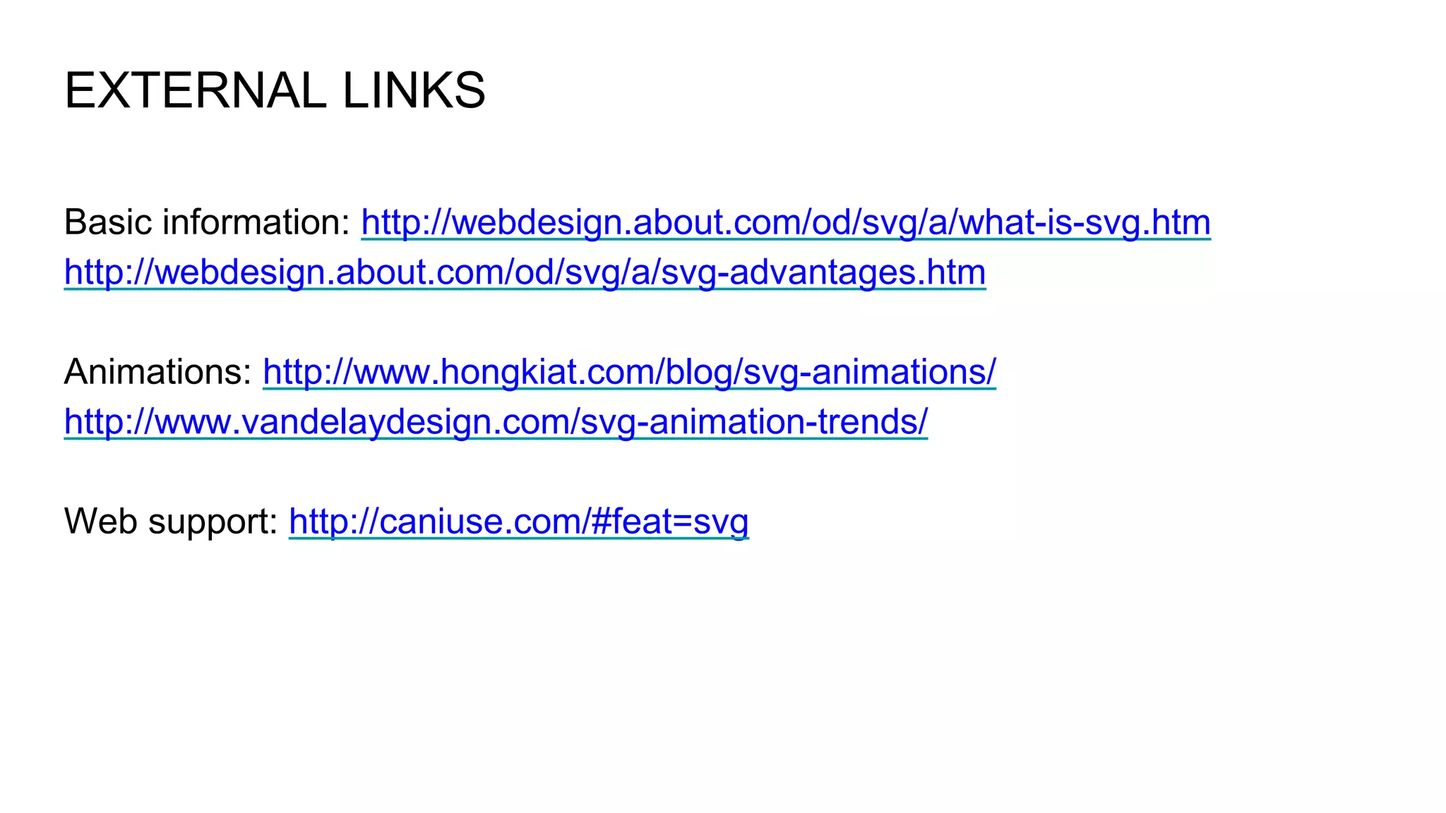 EXTERNAL LINKS
Basic information: http://webdesign.about.com/od/svg/a/what-is-svg.htm
http://webdesign.about.com/od/svg/a/svg-advantages.htm
Animations: http://www.hongkiat.com/blog/svg-animations/
http://www.vandelaydesign.com/svg-animation-trends/
Web support: http://caniuse.com/#feat=svg
 