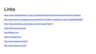 Links
https://www.creativefreedom.co.uk/icon-designers-blog/44-inspirational-almost-flat-icon-designs/
http://www.amazon.es/hagas-pensar-aproximaci%C3%B3n-usabilidad-Cuadernos/dp/8483222868
https://blog.kissmetrics.com/evolution-of-web-design/?wide=1
https://thenounproject.com/
http://fltdsgn.com/
https://unsplash.com/
https://www.google.com/fonts
http://www.fontsquirrel.com/
 