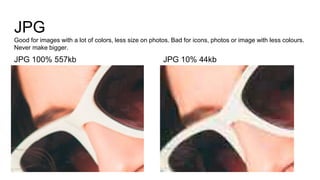 JPG
Good for images with a lot of colors, less size on photos. Bad for icons, photos or image with less colours.
Never make bigger.
JPG 100% 557kb JPG 10% 44kb
 