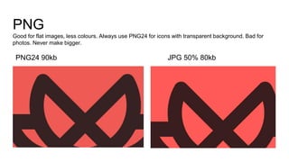 PNG
Good for flat images, less colours. Always use PNG24 for icons with transparent background. Bad for
photos. Never make bigger.
JPG 50% 80kbPNG24 90kb
 