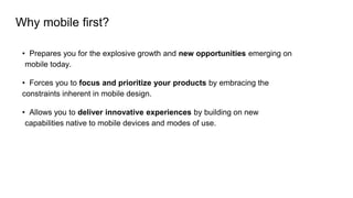 Why mobile first?
• Prepares you for the explosive growth and new opportunities emerging on
mobile today.
• Forces you to focus and prioritize your products by embracing the
constraints inherent in mobile design.
• Allows you to deliver innovative experiences by building on new
capabilities native to mobile devices and modes of use.
 