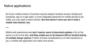 Native applications
So if your mobile product or business requires deeper hardware access, background
processes, app or in-app sales, or more integrated placement on mobile devices to be
viable, you may need a native solution. But that doesn’t mean you don’t need a
mobile web solution, too.
----
Mobile web experiences also don’t require users to download updates (a fix on the
server is a fix on the site), and they enable you to do frequent A/B (or bucket) testing
of multiple design options. If either of those considerations is of vital importance to
you, a mobile web application can make more sense.
 