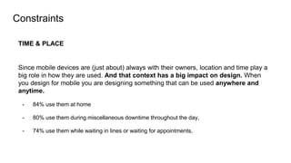 Constraints
TIME & PLACE
Since mobile devices are (just about) always with their owners, location and time play a
big role in how they are used. And that context has a big impact on design. When
you design for mobile you are designing something that can be used anywhere and
anytime.
- 84% use them at home
- 80% use them during miscellaneous downtime throughout the day,
- 74% use them while waiting in lines or waiting for appointments,
 