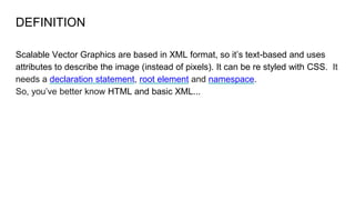 DEFINITION
Scalable Vector Graphics are based in XML format, so it’s text-based and uses
attributes to describe the image (instead of pixels). It can be re styled with CSS. It
needs a declaration statement, root element and namespace.
So, you’ve better know HTML and basic XML...
 