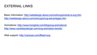 EXTERNAL LINKS
Basic information: http://webdesign.about.com/od/svg/a/what-is-svg.htm
http://webdesign.about.com/od/svg/a/svg-advantages.htm
Animations: http://www.hongkiat.com/blog/svg-animations/
http://www.vandelaydesign.com/svg-animation-trends/
Web support: http://caniuse.com/#feat=svg
 