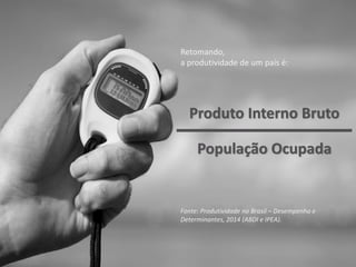 Retomando,
a produtividade de um país é:
Fonte: Produtividade no Brasil – Desempenho e
Determinantes, 2014 (ABDI e IPEA).
Produto Interno Bruto
População Ocupada
 