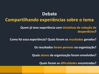 Debate
Compartilhando experiências sobre o tema
Quem já teve experiência com iniciativas de redução de
desperdícios?
Como foi essa experiência? Quais foram os resultados gerados?
Os resultados foram perenes na organização?
Quais atores da organização foram envolvidos?
Quais foram as dificuldades encontradas?
 
