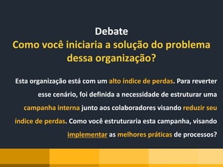 Debate
Como você iniciaria a solução do problema
dessa organização?
Esta organização está com um alto índice de perdas. Para reverter
esse cenário, foi definida a necessidade de estruturar uma
campanha interna junto aos colaboradores visando reduzir seu
índice de perdas. Como você estruturaria esta campanha, visando
implementar as melhores práticas de processos?
 