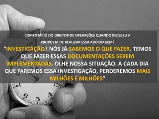 COMENTÁRIO DO DIRETOR DE OPERAÇÕES QUANDO RECEBEU A
PROPOSTA DE REALIZAR ESSA ABORDAGEM:
“INVESTIGAÇÃO? NÓS JÁ SABEMOS O QUE FAZER. TEMOS
QUE FAZER ESSAS DOCUMENTAÇÕES SEREM
IMPLEMENTADAS. OLHE NOSSA SITUAÇÃO. A CADA DIA
QUE FAREMOS ESSA INVESTIGAÇÃO, PERDEREMOS MAIS
MILHÕES E MILHÕES”
 