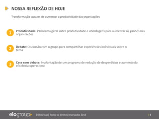 | 5©EloGroup| Todos os direitos reservados 2015
1 Produtividade: Panorama geral sobre produtividade e abordagens para aumentar os ganhos nas
organizações
2 Debate: Discussão com o grupo para compartilhar experiências individuais sobre o
tema
3 Case com debate: Implantação de um programa de redução de desperdícios e aumento da
eficiência operacional
NOSSA REFLEXÃO DE HOJE
Transformação capazes de aumentar a produtividade das organizações
 