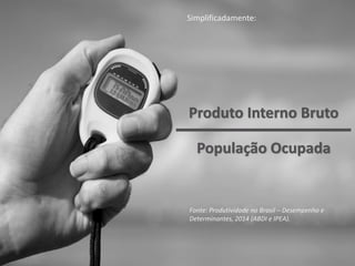 Produto Interno Bruto
Simplificadamente:
Fonte: Produtividade no Brasil – Desempenho e
Determinantes, 2014 (ABDI e IPEA).
População Ocupada
 