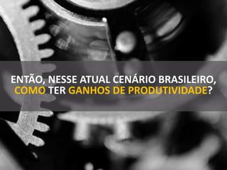 ENTÃO, NESSE ATUAL CENÁRIO BRASILEIRO,
COMO TER GANHOS DE PRODUTIVIDADE?
 