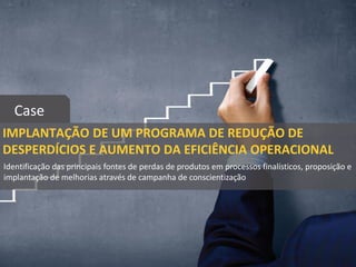 IMPLANTAÇÃO DE UM PROGRAMA DE REDUÇÃO DE
DESPERDÍCIOS E AUMENTO DA EFICIÊNCIA OPERACIONAL
Case
Identificação das principais fontes de perdas de produtos em processos finalísticos, proposição e
implantação de melhorias através de campanha de conscientização
 
