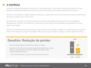 | 46©EloGroup| Todos os direitos reservados 2015
Comércio varejista de produtos alimentícios, classificada entre as 10 maiores empresa de varejo no Brasil,
segundo ranking elaborado pelo Instituto Brasileiro de Executivos de Varejo e Mercado de Consumo.
Presente nos estados na região Nordeste, Sudeste, Sul, operando com mais de centenas de lojas, de diferentes
formatos e público-alvo, e com 5 CD´s.
Os processos, contendo as melhores práticas já estão documentados através de Processos de Negócio
(fluxogramas), Políticas, Procedimentos e Manuais, porém existe uma dificuldade da organização em fazer
seguir essas regras.
Foi feito um levantamento dos produtos em que existem mais perdas, e chegou-se na definição que as perdas
estão concentradas nos seguintes produtos: Mercearia Líquida, Padaria, Açougue, Hortifrutigranejros (FLV).
Desafios: Redução de perdas*
Promover ações capazes de identificar e reduzir as perdas.
Apesar de muitos dos processos estarem procedimentalizados, o índice
médio de perdas da rede em 2014 foi de 8%, contra 3% de índice
brasileiro médio de mercado.
* Estão sendo considerados as categorias Perda Operacional mais furtos.
2014
Rede
varejista
Bench de
Mercado
8%
3%
A EMPRESA
 