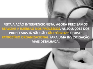 FEITA A AÇÃO INTERVENCIONISTA, AGORA PRECISAMOS
REALIZAR A IMERSÃO NOS PROCESSOS. AS SOLUÇÕES DOS
PROBLEMAS JÁ NÃO SÃO TÃO “ÓBVIAS” E EXISTE
PATROCÍNIO ORGANIZACIONAL PARA UMA INVESTIGAÇÃO
MAIS DETALHADA.
 