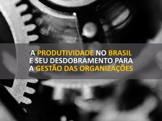 A PRODUTIVIDADE NO BRASIL
E SEU DESDOBRAMENTO PARA
A GESTÃO DAS ORGANIZAÇÕES
 