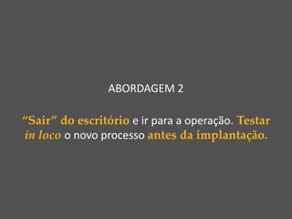 ABORDAGEM 2
“Sair” do escritório e ir para a operação. Testar
in loco o novo processo antes da implantação.
 