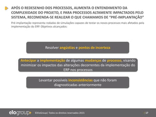 | 17©EloGroup| Todos os direitos reservados 2015
Resolver angústias e pontos de incerteza
Antecipar a implementação de algumas mudanças de processo, visando
minimizar os impactos das alterações decorrentes da implementação do
ERP nos processos
Levantar possíveis inconsistências que não foram
diagnosticadas anteriormente
APÓS O REDESENHO DOS PROCESSOS, AUMENTA O ENTENDIMENTO DA
COMPLEXIDADE DO PROJETO, E PARA PROCESSOS ALTAMENTE IMPACTADOS PELO
SISTEMA, RECOMENDA-SE REALIZAR O QUE CHAMAMOS DE “PRÉ-IMPLANTAÇÃO”
Pré-implantação representa rodadas de simulações capazes de testar os novos processos mais afetados pela
implementação do ERP. Objetivos alcançados:
 