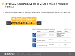| 23©EloGroup| Todos os direitos reservados 2015
O TREINAMENTO NÃO DEVE TER SOMENTE O PASSO A PASSO DOS
SISTEMA
1) Deve ser abordada forma de realização do processo, com definição de quem faz cada atividade
 