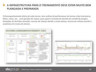 | 27©EloGroup| Todos os direitos reservados 2015
A INFRAESTRUTURA PARA O TREINAMENTO DEVE ESTAR MUITO BEM
PLANEJADA E PREPARADA
2) Acompanhamento diário de cada turma, com análise do performance da turma e dos instrutores,
faltas, notas, etc., com geração de report, para apoio à tomada de decisão do comitê do projeto.
Exemplos de decisões tomadas: turmas de reforço devido a notas baixas, turmas de reforço devido à
ausências em massa de alunos.
 