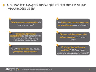 | 7©EloGroup| Todos os direitos reservados 2015
“Muito mais customizações do
que o esperado”
“Perdemos diferenciais
competitivos de nossa organização
porque o projeto não previa a
realização de customizações”
“O ERP não atende aos nossos
processos operacionais”
“As falhas dos nossos processos
se mantiveram com o sistema”
“Nossos colaboradores não
sabem executar o processo
ERP”
“O pós go live está sendo
caótico! O ERP era para
melhorar os nossos processos?!”
ALGUMAS RECLAMAÇÕES TÍPICAS QUE PERCEBEMOS EM MUITAS
IMPLANTAÇÕES DE ERP
 