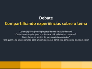 Debate
Compartilhando experiências sobre o tema
Quem já participou de projetos de implantação de ERP?
Quais foram os principais problemas e dificuldades encontradas?
Quais foram os pontos de sucesso da implantação?
Para quem está se preparando para uma implantação, como está sendo esse planejamento?
 